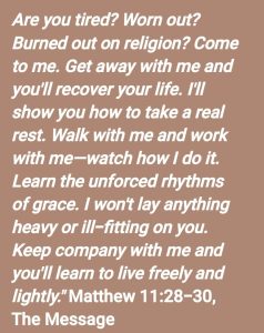 Matt 11:28 "Are you tired? Worn out? Burned out on religion? Come to me. Get away with me and you'll recover your life. I'll show you how to take a real rest.Matt 11:29 Walk with me and work with me--watch how I do it. Learn the unforced rhythms of grace. I won't lay anything heavy or ill-fitting on you.
Matt 11:30 Keep company with me and you'll learn to live freely and lightly."
